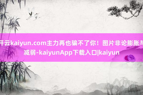 开云kaiyun.com主力再也骗不了你！图片非论膨胀与减弱-kaiyunApp下载入口|kaiyun