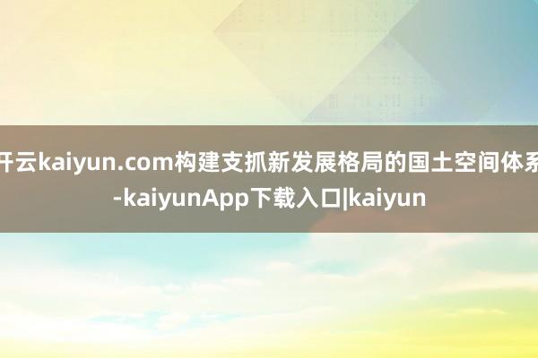 开云kaiyun.com构建支抓新发展格局的国土空间体系-kaiyunApp下载入口|kaiyun