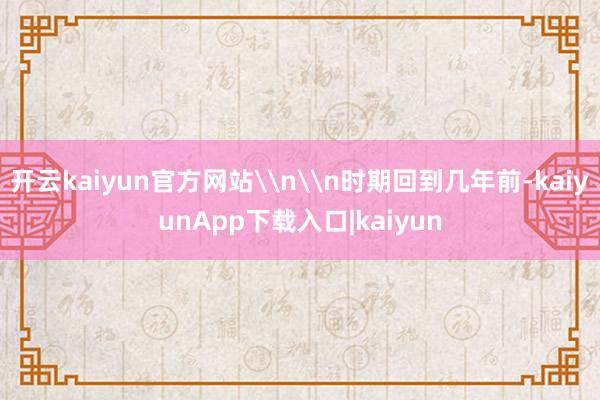 开云kaiyun官方网站\n\n时期回到几年前-kaiyunApp下载入口|kaiyun