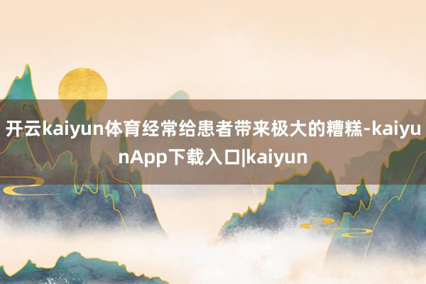 开云kaiyun体育经常给患者带来极大的糟糕-kaiyunApp下载入口|kaiyun